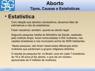 Aborto
                         Tipos, Causas e Estatísticas

 • Estatística
         Com relação aos abortos clandestinos, devemos falar de
         estimativas e não de estatísticas.
         Fazer ressalvas, também, quanto ao aborto legal.
         Segundo pesquisa inédita do Ministério da Saúde, realizada
         pelo instituto Ibope, foram entrevistadas 2.002 mulheres, nas
         capitais brasileiras e nos municípios acima de 5000 habitantes.
         Nesta pesquisa, não foram observadas diferenças entre
         mulheres que pertencem a grupos religiosos distintos.
         O resulta da pesquisa foi: no Brasil, uma em cada 7 brasileiras
         de 18 a 39 anos já fez aborto, o que dá um número
         aproximado de 5 milhões de mulheres.


10/03/2012                           Aborto                                10
 