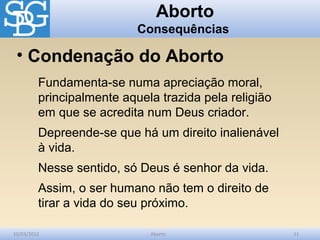 Aborto
                           Consequências

 • Condenação do Aborto
         Fundamenta-se numa apreciação moral,
         principalmente aquela trazida pela religião
         em que se acredita num Deus criador.
         Depreende-se que há um direito inalienável
         à vida.
         Nesse sentido, só Deus é senhor da vida.
         Assim, o ser humano não tem o direito de
         tirar a vida do seu próximo.

10/03/2012                   Aborto                    11
 
