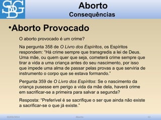Aborto
                                  Consequências

 •Aborto Provocado
         O aborto provocado é um crime?
         Na pergunta 358 de O Livro dos Espíritos, os Espíritos
         respondem: “Há crime sempre que transgredis a lei de Deus.
         Uma mãe, ou quem quer que seja, cometerá crime sempre que
         tirar a vida a uma criança antes do seu nascimento, por isso
         que impede uma alma de passar pelas provas a que serviria de
         instrumento o corpo que se estava formando.”
         Pergunta 359 de O Livro dos Espíritos: Se o nascimento da
         criança pusesse em perigo a vida da mãe dela, haverá crime
         em sacrificar-se a primeira para salvar a segunda?
         Resposta: “Preferível é se sacrifique o ser que ainda não existe
         a sacrificar-se o que já existe.”

10/03/2012                           Aborto                                 12
 