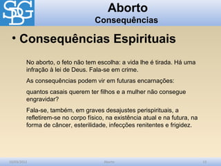 Aborto
                                   Consequências

 • Consequências Espirituais
         No aborto, o feto não tem escolha: a vida lhe é tirada. Há uma
         infração à lei de Deus. Fala-se em crime.
         As consequências podem vir em futuras encarnações:
         quantos casais querem ter filhos e a mulher não consegue
         engravidar?
         Fala-se, também, em graves desajustes perispirituais, a
         refletirem-se no corpo físico, na existência atual e na futura, na
         forma de câncer, esterilidade, infecções renitentes e frigidez.




10/03/2012                            Aborto                                  13
 