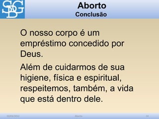 Aborto
                           Conclusão


             O nosso corpo é um
             empréstimo concedido por
             Deus.
             Além de cuidarmos de sua
             higiene, física e espiritual,
             respeitemos, também, a vida
             que está dentro dele.
10/03/2012                Aborto             14
 