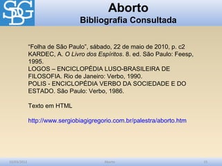 Aborto
                               Bibliografia Consultada


             “Folha de São Paulo”, sábado, 22 de maio de 2010, p. c2
             KARDEC, A. O Livro dos Espíritos. 8. ed. São Paulo: Feesp,
             1995.
             LOGOS – ENCICLOPÉDIA LUSO-BRASILEIRA DE
             FILOSOFIA. Rio de Janeiro: Verbo, 1990.
             POLIS - ENCICLOPÉDIA VERBO DA SOCIEDADE E DO
             ESTADO. São Paulo: Verbo, 1986.

             Texto em HTML

             http://www.sergiobiagigregorio.com.br/palestra/aborto.htm




10/03/2012                              Aborto                            15
 