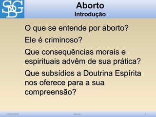 Aborto
                           Introdução

             O que se entende por aborto?
             Ele é criminoso?
             Que consequências morais e
             espirituais advêm de sua prática?
             Que subsídios a Doutrina Espírita
             nos oferece para a sua
             compreensão?

10/03/2012                Aborto                 2
 