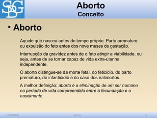 Aborto
                                             Conceito

 • Aborto
             Aquele que nasceu antes do tempo próprio. Parto prematuro
             ou expulsão do feto antes dos nove meses de gestação.
             Interrupção da gravidez antes de o feto atingir a viabilidade, ou
             seja, antes de se tornar capaz de vida extra-uterina
             independente.
             O aborto distingue-se da morte fetal, do feticídio, do parto
             prematuro, do infanticídio e do caso dos natimortos.
             A melhor definição: aborto é a eliminação de um ser humano
             no período de vida compreendido entre a fecundação e o
             nascimento.



10/03/2012                                Aborto                                 3
 