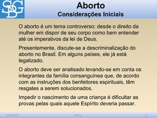 Aborto
                         Considerações Iniciais
         O aborto é um tema controverso: desde o direito da
         mulher em dispor de seu corpo como bem entender
         até os imperativos da lei de Deus.
         Presentemente, discute-se a descriminalização do
         aborto no Brasil. Em alguns países, ele já está
         legalizado.
         O aborto deve ser analisado levando-se em conta os
         integrantes da família consanguínea que, de acordo
         com as instruções dos benfeitores espirituais, têm
         resgates a serem solucionados.
         Impedir o nascimento de uma criança é dificultar as
         provas pelas quais aquele Espírito deveria passar.

10/03/2012                      Aborto                         4
 