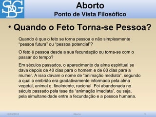 Aborto
                          Ponto de Vista Filosófico

 • Quando o Feto Torna-se Pessoa?
         Quando é que o feto se torna pessoa e não simplesmente
         “pessoa futura” ou “pessoa potencial”?
         O feto é pessoa desde a sua fecundação ou torna-se com o
         passar do tempo?
         Em séculos passados, o aparecimento da alma espiritual se
         dava depois de 40 dias para o homem e de 80 dias para a
         mulher. A isso davam o nome de “animação mediata”, segundo
         a qual o embrião era gradativamente informado pela alma
         vegetal, animal e, finalmente, racional. Foi abandonada no
         século passado pela tese da “animação imediata”, ou seja,
         pela simultaneidade entre a fecundação e a pessoa humana.


10/03/2012                         Aborto                             5
 