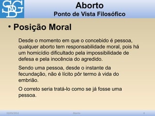 Aborto
                        Ponto de Vista Filosófico

 • Posição Moral
         Desde o momento em que o concebido é pessoa,
         qualquer aborto tem responsabilidade moral, pois há
         um homicídio dificultado pela impossibilidade de
         defesa e pela inocência do agredido.
         Sendo uma pessoa, desde o instante da
         fecundação, não é lícito pôr termo à vida do
         embrião.
         O correto seria tratá-lo como se já fosse uma
         pessoa.


10/03/2012                      Aborto                         6
 
