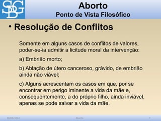 Aborto
                        Ponto de Vista Filosófico

 • Resolução de Conflitos
         Somente em alguns casos de conflitos de valores,
         poder-se-ia admitir a licitude moral da intervenção:
         a) Embrião morto;
         b) Ablação de útero canceroso, grávido, de embrião
         ainda não viável;
         c) Alguns acrescentam os casos em que, por se
         encontrar em perigo iminente a vida da mãe e,
         consequentemente, a do próprio filho, ainda inviável,
         apenas se pode salvar a vida da mãe.

10/03/2012                       Aborto                          7
 