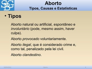Aborto
                    Tipos, Causas e Estatísticas

 • Tipos
         Aborto natural ou artificial, espontâneo e
         involuntário (pode, mesmo assim, haver
         culpa).
         Aborto provocado voluntariamente.
         Aborto ilegal, que é considerado crime e,
         como tal, penalizado pela lei civil.
         Aborto clandestino.


10/03/2012                     Aborto                 8
 