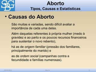 Aborto
                      Tipos, Causas e Estatísticas

 • Causas do Aborto
         São muitas e variadas, sendo difícil avaliar a
         importância de cada uma delas.
         Além daquelas referentes à própria mulher (medo à
         gravidez e ao parto e os poucos recursos financeiros
         para sustentar o novo rebento),
         há as de origem familiar (pressão dos familiares,
         principalmente do marido) e
         as de ordem social (campanhas contra a
         fecundidade e famílias numerosas).


10/03/2012                       Aborto                         9
 
