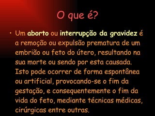 O que é? Um  aborto  ou  interrupção da gravidez  é a remoção ou expulsão prematura de um embrião ou feto do útero, resultando na sua morte ou sendo por esta causada. Isto pode ocorrer de forma espontânea ou artificial, provocando-se o fim da gestação, e consequentemente o fim da vida do feto, mediante técnicas médicas, cirúrgicas entre outras. 