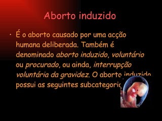 Aborto induzido   É o aborto causado por uma acção humana deliberada. Também é denominado  aborto induzido ,  voluntário  ou  procurado , ou ainda,  interrupção voluntária da gravidez . O aborto induzido possui as seguintes subcategorias:  