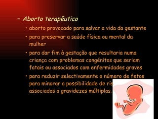 Aborto terapêutico   aborto provocado para salvar a vida da gestante  para preservar a saúde física ou mental da mulher  para dar fim à gestação que resultaria numa criança com problemas congénitos que seriam fatais ou associados com enfermidades graves  para reduzir selectivamente o número de fetos para minorar a possibilidade de riscos associados a gravidezes múltiplas.  