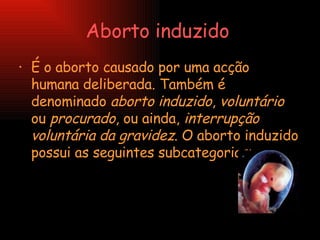 Aborto induzido   É o aborto causado por uma acção humana deliberada. Também é denominado  aborto induzido ,  voluntário  ou  procurado , ou ainda,  interrupção voluntária da gravidez . O aborto induzido possui as seguintes subcategorias:  