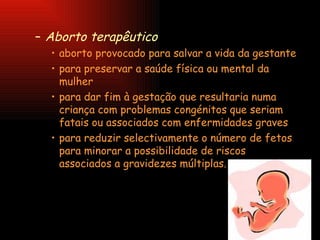 Aborto terapêutico   aborto provocado para salvar a vida da gestante  para preservar a saúde física ou mental da mulher  para dar fim à gestação que resultaria numa criança com problemas congénitos que seriam fatais ou associados com enfermidades graves  para reduzir selectivamente o número de fetos para minorar a possibilidade de riscos associados a gravidezes múltiplas.  