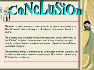 CoNcLuSiOn A nivel mundial, se estima que cada año se practican alrededor de 20 millones de abortos inseguros, 4 millones de éstos en América Latina.  Se estima que el aborto inseguro constituye la causa primordial de las 600,000 muertes maternas cada año a nivel mundial, es decir, una de cada ocho muertes relacionadas con el embarazo se debe a un aborto inseguro.  Aproximadamente 210 millones de embarazos ocurren cada año en todo el mundo, de los cuales se estima que 38% no son planeados y 22% termina en aborto.  
