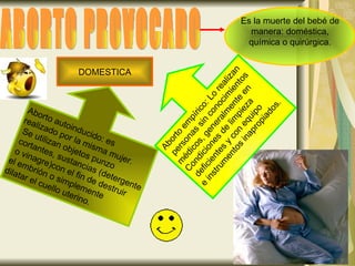 ABORTO PROVOCADO Es la muerte del bebé de manera: doméstica, química o quirúrgica.  Aborto autoinducido: es  realizado por la misma mujer.  Se utilizan objetos punzo cortantes, sustancias (detergente o vinagre)con el fin de destruir  el embrión o simplemente  dilatar el cuello uterino. Aborto empírico: Lo realizan personas sin conocimientos  médicos, generalmente en  Condiciones de limpieza deficientes y con equipo  e instrumentos inapropiados . DOMESTICA 