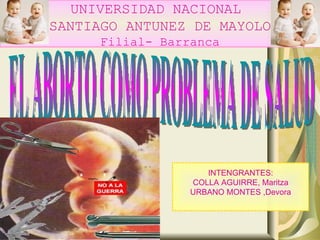 UNIVERSIDAD NACIONAL  SANTIAGO ANTUNEZ DE MAYOLO Filial- Barranca EL ABORTO COMO PROBLEMA DE SALUD INTENGRANTES: COLLA AGUIRRE, Maritza URBANO MONTES ,Devora 