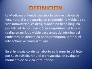 La Medicina entiende por aborto toda expulsión del
feto, natural o provocada, en el período no viable de su
vida intrauterino, es decir, cuando no tiene ninguna
posibilidad de sobrevivir. Si esa expulsión del feto se
realiza en período viable pero antes del término del
embarazo, se denomina parto prematuro, tanto si el
feto sobrevive como si muere.

En el lenguaje corriente, aborto es la muerte del feto
por su expulsión, natural o provocada, en cualquier
momento de su vida intrauterino.
 