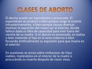 El aborto puede ser espontáneo o provocado. El
espontáneo se produce o bien porque surge la muerte
intrauterinamente, o bien porque causas diversas
motivan la expulsión del nuevo ser al exterior, donde
fallece dada su falta de capacidad para vivir fuera del
vientre de su madre. Si el aborto es provocado, se realiza
o bien matando al hijo en el seno materno o bien
forzando artificialmente su expulsión para que muera en
el exterior.

En ocasiones se actúa sobre embarazos de hijos
viables, matándolos en el interior de la madre o
procurando su muerte después de nacer vivos.
 