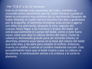 - Por "D & X" a las 32 semanas
Este es el método más espantoso de todos, también es
conocido como nacimiento parcial. Suele hacerse cuando el
bebé se encuentra muy próximo de su nacimiento Después de
haber dilatado el cuello uterino durante tres días y guiándose
por la ecografía, el abortista introduce unas pinzas y agarra
con ellas una piernecita, después la otra, seguida del
cuerpo, hasta llegar a los hombros y brazos del bebé. así
extrae parcialmente el cuerpo del bebé, como si éste fuera
nacer, salvo que deja la cabeza dentro del útero. Como la
cabeza es demasiado grande para ser extraída intacta; el
abortista, entierra unas tijeras en la base del cráneo del bebé
que está vivo, y las abre para ampliar el orificio. Entonces
inserta un catéter y extrae el cerebro mediante succión. Este
procedimiento hace que el bebé muera y que su cabeza se
desplome. A continuación extrae a la criatura y le corta la
placenta.
 