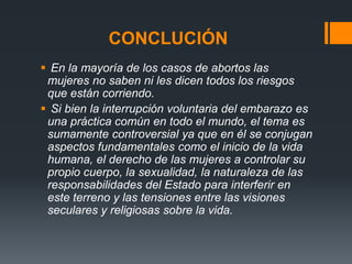 CONCLUCIÓN
 En la mayoría de los casos de abortos las
mujeres no saben ni les dicen todos los riesgos
que están corriendo.
 Si bien la interrupción voluntaria del embarazo es
una práctica común en todo el mundo, el tema es
sumamente controversial ya que en él se conjugan
aspectos fundamentales como el inicio de la vida
humana, el derecho de las mujeres a controlar su
propio cuerpo, la sexualidad, la naturaleza de las
responsabilidades del Estado para interferir en
este terreno y las tensiones entre las visiones
seculares y religiosas sobre la vida.
 
