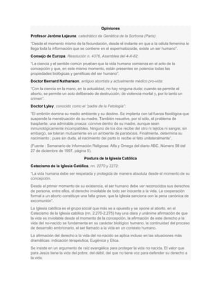 Opiniones
Profesor Jerôme Lejeune, catedrático de Genética de la Sorbona (Paris):
“Desde el momento mismo de la fecundación, desde el instante en que a la célula femenina le
llega toda la información que se contiene en el espermatozoide, existe un ser humano”.
Consejo de Europa, Resolución n. 4376, Asamblea del 4-X-82:
“La ciencia y el sentido común prueban que la vida humana comienza en el acto de la
concepción y que, en este mismo momento, están presentes en potencia todas las
propiedades biológicas y genéticas del ser humano”.
Doctor Bernard Nathanson, antiguo abortista y actualmente médico pro-vida:
“Con la ciencia en la mano, en la actualidad, no hay ninguna duda: cuando se permite el
aborto, se permite un acto deliberado de destrucción, de violencia mortal y, por lo tanto un
crimen”.
Doctor Lyley, conocido como el “padre de la Fetología”:
“El embrión domina su medio ambiente y su destino. Se implanta con tal fuerza fisiológica que
suspende la menstruación de su madre. También resuelve, por sí sólo, el problema de
trasplante; una admirable proeza: convive dentro de su madre, aunque sean
inmunológicamente incompatibles. Ninguno de los dos recibe del otro ni tejidos ni sangre; sin
embargo, se toleran mutuamente en un ambiente de parabiosis. Finalmente, determina su
nacimiento ; pues sin duda, el nacimiento del parto lo recibe el feto unilateralmente”.
(Fuente : Semanario de Información Religiosa: Alfa y Omega del diario ABC, Número 98 del
27 de diciembre de 1997, página 5).
Postura de la Iglesia Católica
Catecismo de la Iglesia Católica, nn. 2270 y 2272:
“La vida humana debe ser respetada y protegida de manera absoluta desde el momento de su
concepción.
Desde el primer momento de su existencia, el ser humano debe ver reconocidos sus derechos
de persona, entre ellos, el derecho inviolable de todo ser inocente a la vida. La cooperación
formal a un aborto constituye una falta grave, que la Iglesia sanciona con la pena canónica de
excomunión”.
La Iglesia católica es el grupo social que más se a opuesto y se opone al aborto, en el
Catecismo de la Iglesia católica (nn. 2.270-2.275) hay una clara y unánime afirmación de que
la vida es inviolable desde el momento de la concepción, la afirmación de este derecho a la
vida del no-nacido se fundamenta en su carácter biológico humano, la continuidad del proceso
de desarrollo embrionario, el ser llamado a la vida en un contexto humano.
La afirmación del derecho a la vida del no-nacido se aplica incluso en las situaciones más
dramáticas: indicación terapéutica, Eugénica y Etica.
Se insiste en un argumento de raíz evangélica para proteger la vida no nacida. El valor que
para Jesús tiene la vida del pobre, del débil, del que no tiene voz para defender su derecho a
la vida.
 