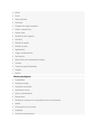 Shock
Coma
Útero perforado.
Peritonitis
Coágulos de sangre pasajeros.
Fiebre / sudores fríos.
Intenso dolor.
Perdida de otros órganos.
Insomnio.
Pérdida de apetito.
Pérdida de peso.
Agotamiento.
Tragar constantemente.
Nerviosismo.
Disminución de la capacidad de trabajo.
Vómitos.
Trastornos gastrointestinales.
Frigidez.
Muerte.
Efectos psicológicos:
Culpabilidad.
Impulsos suicidas.
Sensación de pérdida.
Sentimiento de luto.
Pesar y remordimiento.
Retraimiento.
Perdida de confianza en la capacidad de toma de decisiones.
Inferior
Preocupación por la muerte.
Hostilidad.
Conducta autodestructiva.
 