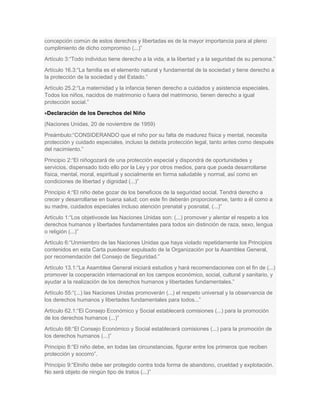 concepción común de estos derechos y libertadas es de la mayor importancia para al pleno
cumplimiento de dicho compromiso (...)”
Artículo 3:“Todo individuo tiene derecho a la vida, a la libertad y a la seguridad de su persona.”
Artículo 16.3:“La familia es el elemento natural y fundamental de la sociedad y tiene derecho a
la protección de la sociedad y del Estado.”
Artículo 25.2:“La maternidad y la infancia tienen derecho a cuidados y asistencia especiales.
Todos los niños, nacidos de matrimonio o fuera del matrimonio, tienen derecho a igual
protección social.”
 Declaración de los Derechos del Niño
(Naciones Unidas, 20 de noviembre de 1959)
Preámbulo:“CONSIDERANDO que el niño por su falta de madurez física y mental, necesita
protección y cuidado especiales, incluso la debida protección legal, tanto antes como después
del nacimiento.”
Principio 2:“El niñogozará de una protección especial y dispondrá de oportunidades y
servicios, dispensado todo ello por la Ley y por otros medios, para que pueda desarrollarse
física, mental, moral, espiritual y socialmente en forma saludable y normal, así como en
condiciones de libertad y dignidad (...)”
Principio 4:“El niño debe gozar de los beneficios de la seguridad social. Tendrá derecho a
crecer y desarrollarse en buena salud; con este fin deberán proporcionarse, tanto a él como a
su madre, cuidados especiales incluso atención prenatal y posnatal, (...)”
Artículo 1:“Los objetivosde las Naciones Unidas son: (...) promover y alentar el respeto a los
derechos humanos y libertades fundamentales para todos sin distinción de raza, sexo, lengua
o religión (...)”
Artículo 6:“Unmiembro de las Naciones Unidas que haya violado repetidamente los Principios
contenidos en esta Carta puedeser expulsado de la Organización por la Asamblea General,
por recomendación del Consejo de Seguridad.”
Artículo 13.1:“La Asamblea General iniciará estudios y hará recomendaciones con el fin de (...)
promover la cooperación internacional en los campos económico, social, cultural y sanitario, y
ayudar a la realización de los derechos humanos y libertades fundamentales.”
Artículo 55:“(...) las Naciones Unidas promoverán (...) el respeto universal y la observancia de
los derechos humanos y libertades fundamentales para todos...”
Artículo 62.1:“El Consejo Económico y Social establecerá comisiones (...) para la promoción
de los derechos humanos (...)”
Artículo 68:“El Consejo Económico y Social establecerá comisiones (...) para la promoción de
los derechos humanos (...)”
Principio 8:“El niño debe, en todas las circunstancias, figurar entre los primeros que reciben
protección y socorro”.
Principio 9:“Elniño debe ser protegido contra toda forma de abandono, crueldad y explotación.
No será objeto de ningún tipo de tratos (...)”
 