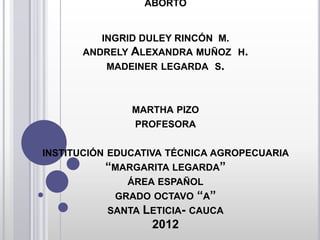 ABORTO
INGRID DULEY RINCÓN M.
ANDRELY ALEXANDRA MUÑOZ H.
MADEINER LEGARDA S.
MARTHA PIZO
PROFESORA
INSTITUCIÓN EDUCATIVA TÉCNICA AGROPECUARIA
“MARGARITA LEGARDA”
ÁREA ESPAÑOL
GRADO OCTAVO “A”
SANTA LETICIA- CAUCA
2012
 