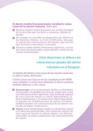7
Hemorragia: en la terminología médica se denomina
hemorragia a la pérdida excesiva de sangre que causa
una falla general del organismo. Otra forma de registro
de esta causa de muerte es shock hipovolémico. Si
bien la hemorragia y el consecuente shock hipovolémi-
co pueden ser complicaciones de partos a término,
también pueden ser consecuencias de un aborto rea-
lizado en malas condiciones.
Sepsis: en la terminología médica se denomina sepsis
a la infección generalizada. Otra forma de registro de
esta causa de muerte es shock séptico. Los abortos
realizados en malas condiciones son causa frecuente
de sepsis.
El aborto resulta frecuentemente encubierto como
causa de la muerte materna, dado que:
Muchas mujeres hacen lo posible por ocultar el origen
de la afección que las llevó a consultar, debido al
miedo.
No siempre se suscribe un diagnóstico de aborto en
las historias clínicas o en los certificados, sino que
se anotan las consecuencias del mismo, que son las
que llevaron a una mujer a consulta.
Incluso cuando existen anotaciones explícitas, a veces
los casos son procesados como debidos a otras de las
causas mencionadas.
Ciertos casos que figuran en las estadísticas del MSPB
como debidos a situaciones distintas al aborto podrían
también deberse a esta causa.
Estas situaciones se deben a las
consecuencias penales del aborto
voluntario en el Paraguay.
Elregistrodelabortocomocausadelasmuertesmaternas
es, por lo tanto, deficiente.
 