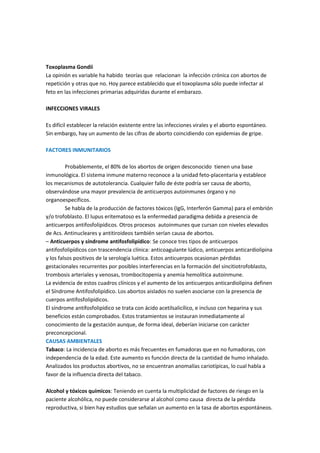 Toxoplasma Gondii
La opinión es variable ha habido teorías que relacionan la infección crónica con abortos de
repetición y otras que no. Hoy parece establecido que el toxoplasma sólo puede infectar al
feto en las infecciones primarias adquiridas durante el embarazo.
INFECCIONES VIRALES
Es difícil establecer la relación existente entre las infecciones virales y el aborto espontáneo.
Sin embargo, hay un aumento de las cifras de aborto coincidiendo con epidemias de gripe.
FACTORES INMUNITARIOS
Probablemente, el 80% de los abortos de origen desconocido tienen una base
inmunológica. El sistema inmune materno reconoce a la unidad feto-placentaria y establece
los mecanismos de autotolerancia. Cualquier fallo de éste podría ser causa de aborto,
observándose una mayor prevalencia de anticuerpos autoinmunes órgano y no
organoespecíficos.
Se habla de la producción de factores tóxicos (IgG, Interferón Gamma) para el embrión
y/o trofoblasto. El lupus eritematoso es la enfermedad paradigma debida a presencia de
anticuerpos antifosfolipídicos. Otros procesos autoinmunes que cursan con niveles elevados
de Acs. Antinucleares y antitiroideos también serían causa de abortos.
– Anticuerpos y síndrome antifosfolipídico: Se conoce tres tipos de anticuerpos
antifosfolipídicos con trascendencia clínica: anticoagulante lúdico, anticuerpos anticardiolipina
y los falsos positivos de la serología luética. Estos anticuerpos ocasionan pérdidas
gestacionales recurrentes por posibles interferencias en la formación del sincitiotrofoblasto,
trombosis arteriales y venosas, trombocitopenia y anemia hemolítica autoinmune.
La evidencia de estos cuadros clínicos y el aumento de los anticuerpos anticardiolipina definen
el Síndrome Antifosfolipídico. Los abortos aislados no suelen asociarse con la presencia de
cuerpos antifosfolipídicos.
El síndrome antifosfolipídico se trata con ácido acetilsalicílico, e incluso con heparina y sus
beneficios están comprobados. Estos tratamientos se instauran inmediatamente al
conocimiento de la gestación aunque, de forma ideal, deberían iniciarse con carácter
preconcepcional.
CAUSAS AMBIENTALES
Tabaco: La incidencia de aborto es más frecuentes en fumadoras que en no fumadoras, con
independencia de la edad. Este aumento es función directa de la cantidad de humo inhalado.
Analizados los productos abortivos, no se encuentran anomalías cariotípicas, lo cual habla a
favor de la influencia directa del tabaco.
Alcohol y tóxicos químicos: Teniendo en cuenta la multiplicidad de factores de riesgo en la
paciente alcohólica, no puede considerarse al alcohol como causa directa de la pérdida
reproductiva, si bien hay estudios que señalan un aumento en la tasa de abortos espontáneos.
 