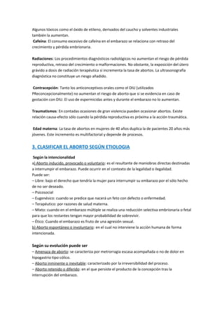 Algunos tóxicos como el óxido de etileno, derivados del caucho y solventes industriales
también la aumentan.
Cafeína: El consumo excesivo de cafeína en el embarazo se relaciona con retraso del
crecimiento y pérdida embrionaria.
Radiaciones: Los procedimientos diagnósticos radiológicos no aumentan el riesgo de pérdida
reproductiva, retraso del crecimiento o malformaciones. No obstante, la exposición del útero
grávido a dosis de radiación terapéutica sí incrementa la tasa de abortos. La ultrasonografía
diagnóstica no constituye un riesgo añadido.
Contracepción: Tanto los anticonceptivos orales como el DIU (utilizados
PReconcepcionalmente) no aumentan el riesgo de aborto que si se evidencia en caso de
gestación con DIU. El uso de espermicidas antes y durante el embarazo no lo aumentan.
Traumatismos: En contadas ocasiones de gran violencia pueden ocasionar abortos. Existe
relación causa-efecto sólo cuando la pérdida reproductiva es próxima a la acción traumática.
Edad materna: La tasa de abortos en mujeres de 40 años duplica la de pacientes 20 años más
jóvenes. Este incremento es multifactorial y depende de procesos.
3. CLASIFICAR EL ABORTO SEGÚN ETIOLOGIA
Según la intencionalidad
a) Aborto inducido, provocado o voluntario: es el resultante de maniobras directas destinadas
a interrumpir el embarazo. Puede ocurrir en el contexto de la legalidad o ilegalidad.
Puede ser:
– Libre: bajo el derecho que tendría la mujer para interrumpir su embarazo por el sólo hecho
de no ser deseado.
– Psicosocial
– Eugenésico: cuando se predice que nacerá un feto con defecto o enfermedad.
– Terapéutico: por razones de salud materna.
– Mixto: cuando en el embarazo múltiple se realiza una reducción selectiva embrionaria o fetal
para que los restantes tengan mayor probabilidad de sobrevivir.
– Ético: Cuando el embarazo es fruto de una agresión sexual.
b) Aborto espontáneo o involuntario: en el cual no interviene la acción humana de forma
intencionada.
Según su evolución puede ser
– Amenaza de aborto: se caracteriza por metrorragia escasa acompañada o no de dolor en
hipogastrio tipo cólico.
– Aborto inminente o inevitable: caracterizado por la irreversibilidad del proceso.
– Aborto retenido o diferido: en el que persiste el producto de la concepción tras la
interrupción del embarazo.
 