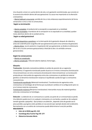Una situación a tener en cuenta dentro de este, es la gestación anembrionada, que consiste en
la ausencia de embrión dentro del saco gestacional. Su causa mas importante es la alteración
cromosómica
– Aborto habitual o recurrente: perdida de tres o más embarazos espontáneamente de forma
consecutiva o cinco o más no consecutivos.
Según su terminación
– Aborto completo: el producto de la concepción es expulsado en su totalidad.
– Aborto incompleto: el producto de la concepción no es expulsado en su totalidad, quedan
restos abortivos dentro de la cavidad uterina.
Según su edad gestacional
– Aborto bioquímico o preclínico: es la interrupción de la gestación después de nidación y
antes de la identificación ecográfica del saco gestacional (cuatro-cinco semanas de gestación).
– Aborto clínico: ocurre posterior a la gestación del saco gestacional, se divide en embrionario
(de la seis a la ocho semanas gestacionales) o fetal (de la diez a la veintidós semanas
gestacionales).
Según las consecuencias
– Aborto no complicado.
– Aborto complicado: Infección (aborto séptico), hemorragia…
Glosario:
Traslocación: Anomalía cromosómica debida al cambio de posición de un segmento
cromosómico. El segmento translocado puede situarse en el mismo cromosoma (translocación
intracromosómica) o en otro cromosoma (translocación intercromosómica). La translocación
producida por intercambio de segmentos entre dos cromosomas sin pérdida de material
genético se denomina translocación recíproca ó equilibrada cuando da lugar a cromosomas
monocéntricos.
Translocación equilibrada (Balanced translocation): Transferencias de segmentos entre
cromosomas no homólogos de tal forma que se producen cambios en la configuración pero no
en el número total de cromosomas.
Translocación recíproca (Reciproca translocation): Intercambio mutuo de material genético
entre dos cromosomas no homólogos.
Delección: La deleción de un cromosoma es cuando una parte de un cromosoma(s) se pierde.
Una deleción puede ocurrir en cualquier cromosoma, en una banda, y puede ser de cualquier
tamaño (grande o pequeña). Qué produce una deleción , depende como de grande sea la
pieza perdida y qué genes están perdidos en esa sección (por ejemplo donde está la deleción).
Normalmente con un análisis de cromosomas puede determinarse la sección perdida.
BIBLIOGRAFIA
• Libro de la SEGO pag 415- 419
• Usandizaga &La Fuente Pag 270- 277
• Obstericia Gonzalez Merlo
 