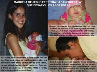 MARCELA DE JESUS FERREIRA: A “ANENCÉFALA”
QUE DESAFIOU OS ABORTISTAS
As mães que respeitam o direito de nascer
do filho com alguma mal-formação são um
exemplo para seus outros filhos que vêem,
nessa atitude, o heroísmo materno. Débora,
a irmã de Marcela, comenta: “Mãe é tudo,
ela nunca abandona os filhos”.
No colo de sua mãe, Cacilda Galante, Marcela, com
9 meses de nascida, pronuncia algumas palavras:
“mã..., é...”. O mais impressionante, entretanto,
é o sorriso – privilégio da espécie humana – que
não está ausente em Marcela, humana como nós.
Com 1 ano e 8 meses de nascida, morre a menina
que desafiou todas as expectativas de vida para os
portadores da anencefalia, sua mãe comenta: “Triste
eu fiquei, mas a consciência está tranqüila porque
fiz a escolha certa: a vida dela”.
 