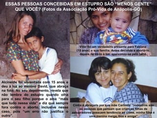 Vítor foi um verdadeiro presente para Fabiana
(15 anos) e sua família. Antes decidida a abortá-lo,
depois de dá-lo à luz, apaixonou-se pelo bebê.
ESSAS PESSOAS CONCEBIDAS EM ESTUPRO SÃO “MENOS GENTE”
QUE VOCÊ? (Fotos da Associação Pró-Vida de Anápolis-GO)
Alcineide foi violentada com 15 anos e
deu à luz ao menino David, que abraça
na foto. No seu depoimento, revela que
não lembra do estupro quando olha
para o seu filho porque o ama “mais
que tudo nessa vida” e diz que sempre
fora contra o aborto, inclusive nesse
caso, pois “um erro não justifica o
outro”.
Cíntia é abraçada por sua mãe Carlinda: “monstros são
as pessoas que pensam que crianças filhas de
estupradores possuem tendência ao crime, minha filha é
uma menina meiga, boa e amiga”
 