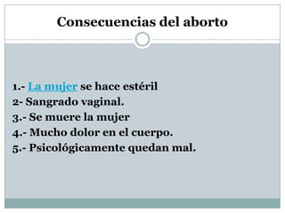 Consecuencias del aborto

1.- La mujer se hace estéril
2- Sangrado vaginal.
3.- Se muere la mujer
4.- Mucho dolor en el cuerpo.
5.- Psicológicamente quedan mal.

 