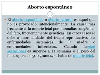 Aborto espontáneo
 El aborto espontáneo o aborto natural es aquel que

no es provocado intencionalmente. La causa más
frecuente es la muerte fetal por anomalías congénitas
del feto, frecuentemente genéticas. En otros casos se
debe a anormalidades del tracto reproductivo, o a
enfermedades sistémicas de la madre o
enfermedades
infecciosas.
Cuando
laedad
gestacional es superior a 22 semanas o el peso del
feto supera los 500 gramos, se habla de muerte fetal.

 