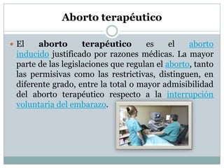 Aborto terapéutico
 El

aborto
terapéutico
es
el
aborto
inducido justificado por razones médicas. La mayor
parte de las legislaciones que regulan el aborto, tanto
las permisivas como las restrictivas, distinguen, en
diferente grado, entre la total o mayor admisibilidad
del aborto terapéutico respecto a la interrupción
voluntaria del embarazo.

 