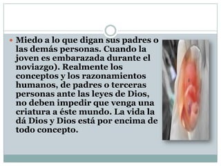  Miedo a lo que digan sus padres o

las demás personas. Cuando la
joven es embarazada durante el
noviazgo). Realmente los
conceptos y los razonamientos
humanos, de padres o terceras
personas ante las leyes de Dios,
no deben impedir que venga una
criatura a éste mundo. La vida la
dá Dios y Dios está por encima de
todo concepto.

 