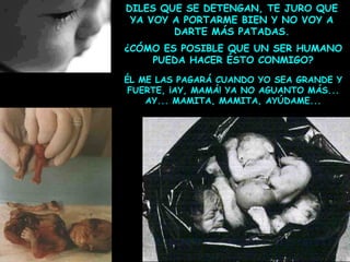 DILES QUE SE DETENGAN, TE JURO QUE
YA VOY A PORTARME BIEN Y NO VOY A
DARTE MÁS PATADAS.
¿CÓMO ES POSIBLE QUE UN SER HUMANO
PUEDA HACER ÉSTO CONMIGO?
ÉL ME LAS PAGARÁ CUANDO YO SEA GRANDE Y
FUERTE, ¡AY, MAMÁ! YA NO AGUANTO MÁS...
AY... MAMITA, MAMITA, AYÚDAME...

 