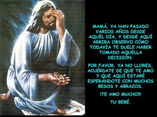 MAMÁ, YA HAN PASADO
VARIOS AÑOS DESDE
AQUÉL DÍA, Y DESDE AQUÍ
ARRIBA OBSERVO CÓMO
TODAVÍA TE DUELE HABER
TOMADO AQUELLA
DECISIÓN.
POR FAVOR, YA NO LLORES,
ACUÉRDATE DE QUE TE AMO
Y QUE AQUÍ ESTARÉ
ESPERÁNDOTE CON MUCHOS
BESOS Y ABRAZOS.
¡TE AMO MUCHO!!!
TU BEBÉ.

 