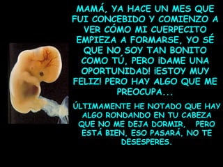 MAMÁ, YA HACE UN MES QUE
FUI CONCEBIDO Y COMIENZO A
VER CÓMO MI CUERPECITO
EMPIEZA A FORMARSE, YO SÉ
QUE NO SOY TAN BONITO
COMO TÚ, PERO ¡DAME UNA
OPORTUNIDAD! ¡ESTOY MUY
FELIZ! PERO HAY ALGO QUE ME
PREOCUPA...
ÚLTIMAMENTE HE NOTADO QUE HAY
ALGO RONDANDO EN TU CABEZA
QUE NO ME DEJA DORMIR, PERO
ESTÁ BIEN, ESO PASARÁ, NO TE
DESESPERES.

 