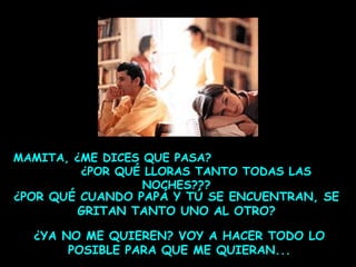 MAMITA, ¿ME DICES QUE PASA?
¿POR QUÉ LLORAS TANTO TODAS LAS
NOCHES???
¿POR QUÉ CUANDO PAPÁ Y TÚ SE ENCUENTRAN, SE
GRITAN TANTO UNO AL OTRO?

¿YA NO ME QUIEREN? VOY A HACER TODO LO
POSIBLE PARA QUE ME QUIERAN...

 