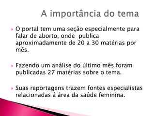 





O portal tem uma seção especialmente para
falar de aborto, onde publica
aproximadamente de 20 a 30 matérias por
mês.
Fazendo um análise do último mês foram
publicadas 27 matérias sobre o tema.
Suas reportagens trazem fontes especialistas
relacionadas á área da saúde feminina.

 