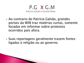 Patrícia Galvão x Grande Mídia





Ao contrario do Patrícia Galvão, grandes
portais da WEB traz matérias curtas, somente
focadas em informar sobre protestos
ocorridos país afora.
Suas reportagens geralmente trazem fontes
ligadas à religião ou ao governo.

 