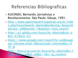 









KUCINSKI, Bernardo. Jornalistas e
Revolucionarios. São Paulo: Edusp, 1991.
http://www.agenciapatriciagalvao.org.br/inde
x.php?searchword=aborto&ordering=&search
phrase=all&Itemid=1&option=com_search
http://g1.globo.com/busca?q=Aborto&cat=a
&st=G1&sct=G1
https://www.google.com/search?q=uol&suge
xp=chrome,mod=9&sourceid=chrome&ie=U
TF-8
http://busca.ig.com.br/buscar?q=aborto&o=I
G&c=all&t=all&d=all&p=1&s=ig_content

 