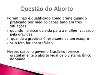 Porém, não é qualificado como crime quando
praticado por médico capacitado em três
situações:
 quando há risco de vida para a mulher causado
pela gravidez
 quando a gravidez é resultante de um estupro
 se o feto for anencefálico
Nesses casos, o governo Brasileiro fornece
gratuitamente o aborto legal pelo Sistema Único
de Saúde.

 