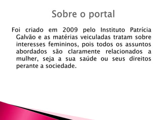 Foi criado em 2009 pelo Instituto Patrícia
Galvão e as matérias veiculadas tratam sobre
interesses femininos, pois todos os assuntos
abordados são claramente relacionados a
mulher, seja a sua saúde ou seus direitos
perante a sociedade.

 
