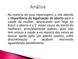 

Na maioria de suas reportagens o site aborda
a importância da legalização do aborto para a
saúde da mulher, destacando que hoje no
Brasil o aborto é a 5° maior causa de morte de
mulheres, principalmente pobres, pois não
tem acesso a saúde e na maioria das vezes ao
buscar ajuda após um aborto caseiro, sofre
discriminação
e
acabam
morrendo
aguardando atendimento.

 
